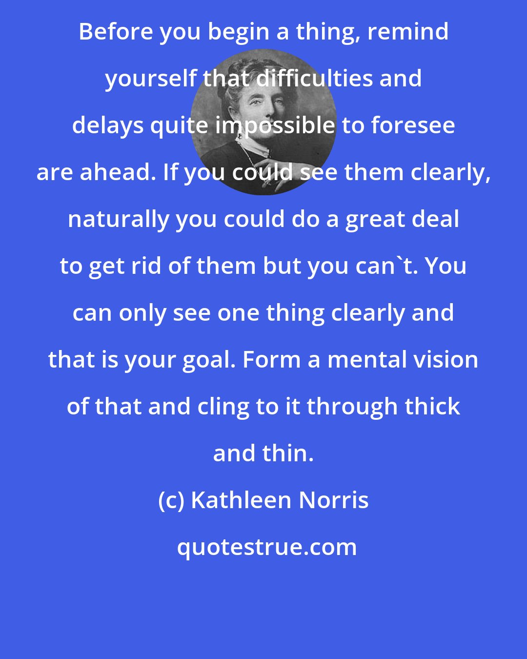 Kathleen Norris: Before you begin a thing, remind yourself that difficulties and delays quite impossible to foresee are ahead. If you could see them clearly, naturally you could do a great deal to get rid of them but you can't. You can only see one thing clearly and that is your goal. Form a mental vision of that and cling to it through thick and thin.