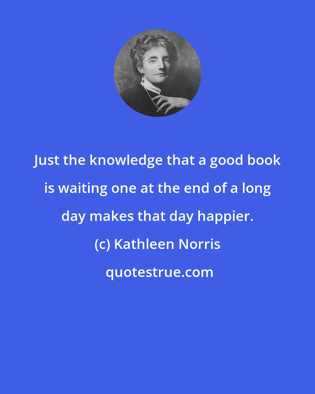 Kathleen Norris: Just the knowledge that a good book is waiting one at the end of a long day makes that day happier.