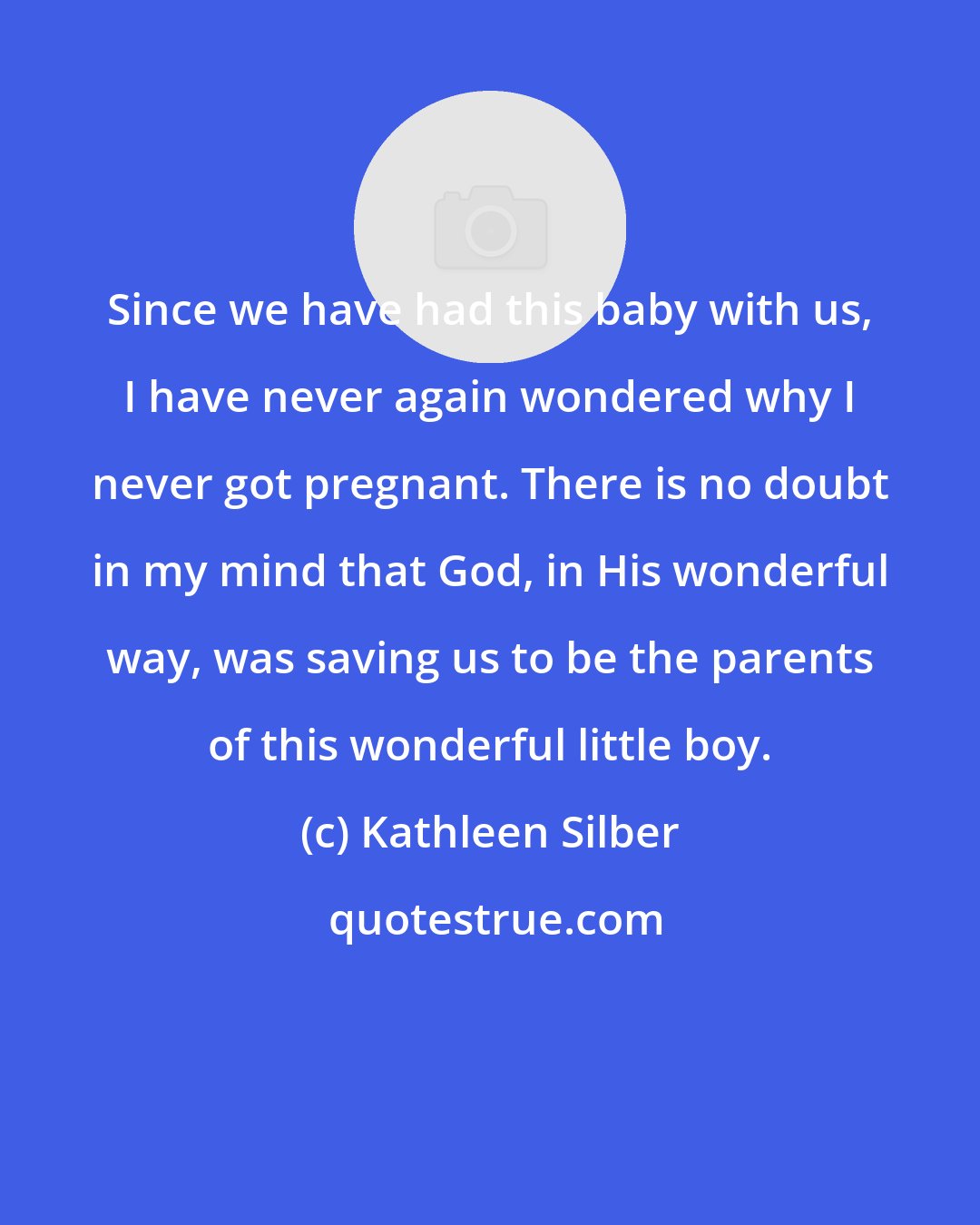 Kathleen Silber: Since we have had this baby with us, I have never again wondered why I never got pregnant. There is no doubt in my mind that God, in His wonderful way, was saving us to be the parents of this wonderful little boy.