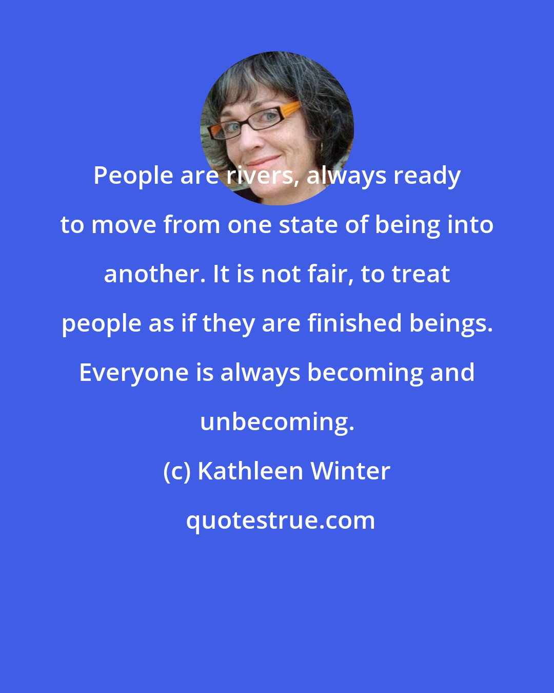 Kathleen Winter: People are rivers, always ready to move from one state of being into another. It is not fair, to treat people as if they are finished beings. Everyone is always becoming and unbecoming.