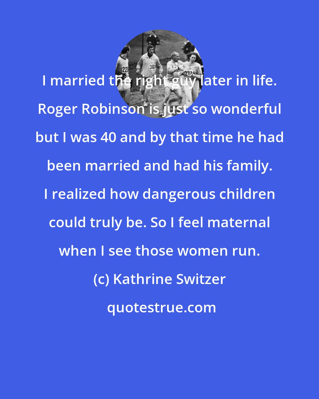 Kathrine Switzer: I married the right guy later in life. Roger Robinson is just so wonderful but I was 40 and by that time he had been married and had his family. I realized how dangerous children could truly be. So I feel maternal when I see those women run.