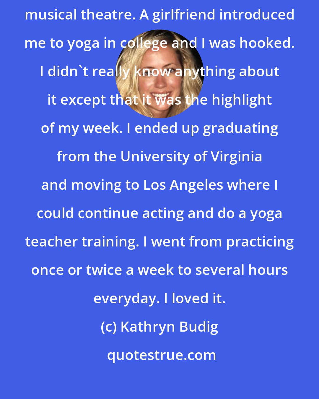 Kathryn Budig: I was a tomboy growing up and then fell into the world of theatre and musical theatre. A girlfriend introduced me to yoga in college and I was hooked. I didn't really know anything about it except that it was the highlight of my week. I ended up graduating from the University of Virginia and moving to Los Angeles where I could continue acting and do a yoga teacher training. I went from practicing once or twice a week to several hours everyday. I loved it.