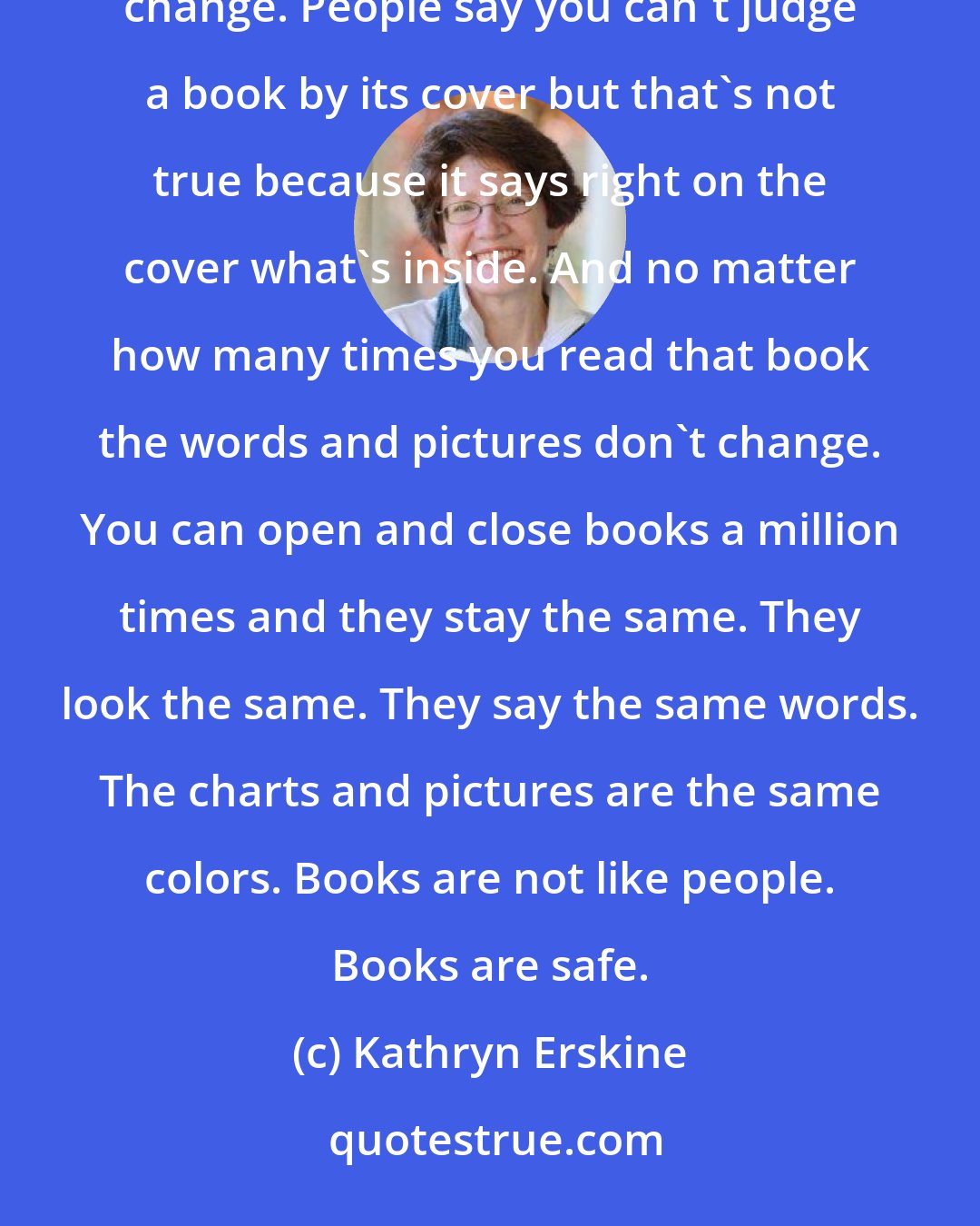 Kathryn Erskine: Sometimes I read the same books over and over and over. What's great about books is that the stuff inside doesn't change. People say you can't judge a book by its cover but that's not true because it says right on the cover what's inside. And no matter how many times you read that book the words and pictures don't change. You can open and close books a million times and they stay the same. They look the same. They say the same words. The charts and pictures are the same colors. Books are not like people. Books are safe.