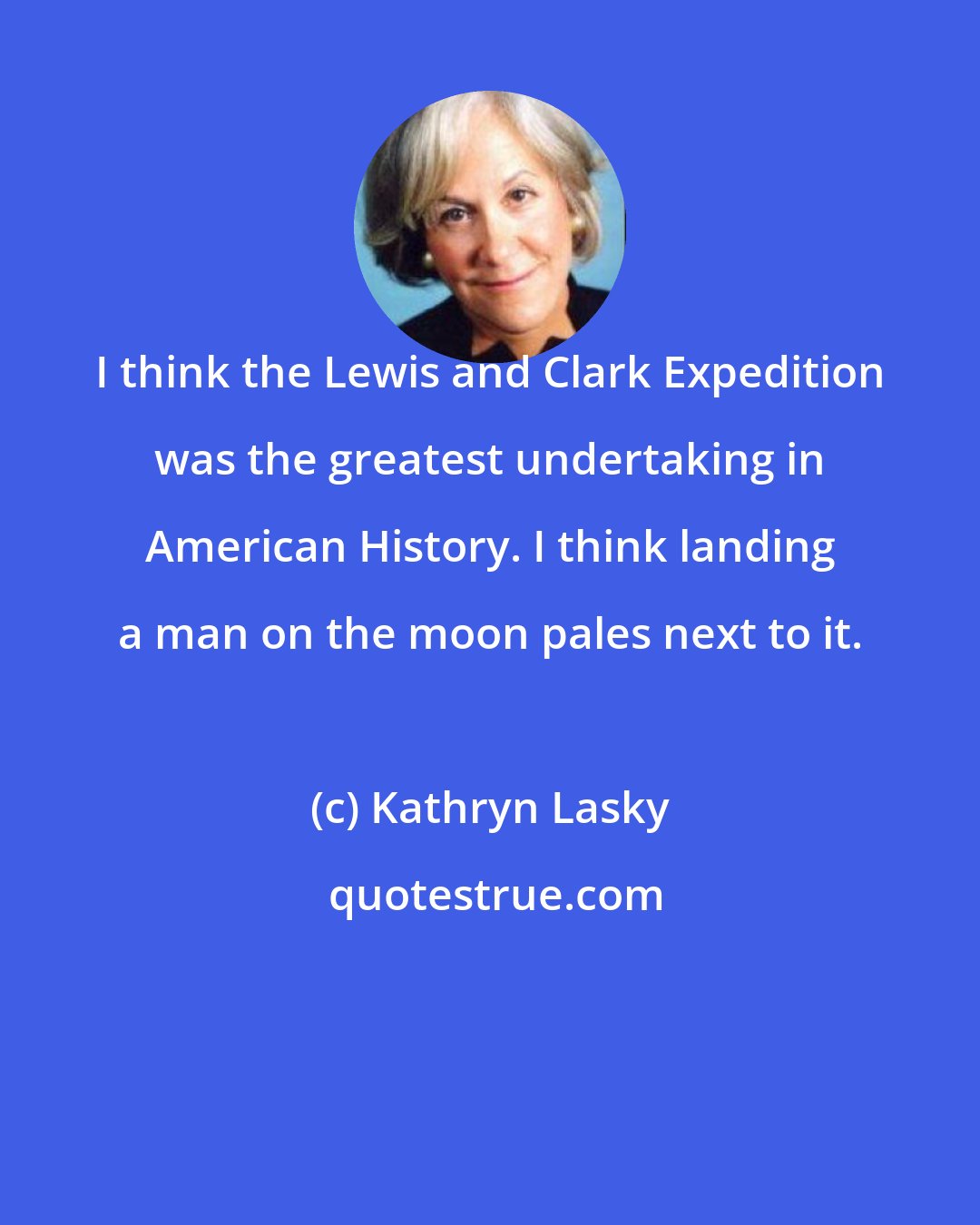 Kathryn Lasky: I think the Lewis and Clark Expedition was the greatest undertaking in American History. I think landing a man on the moon pales next to it.