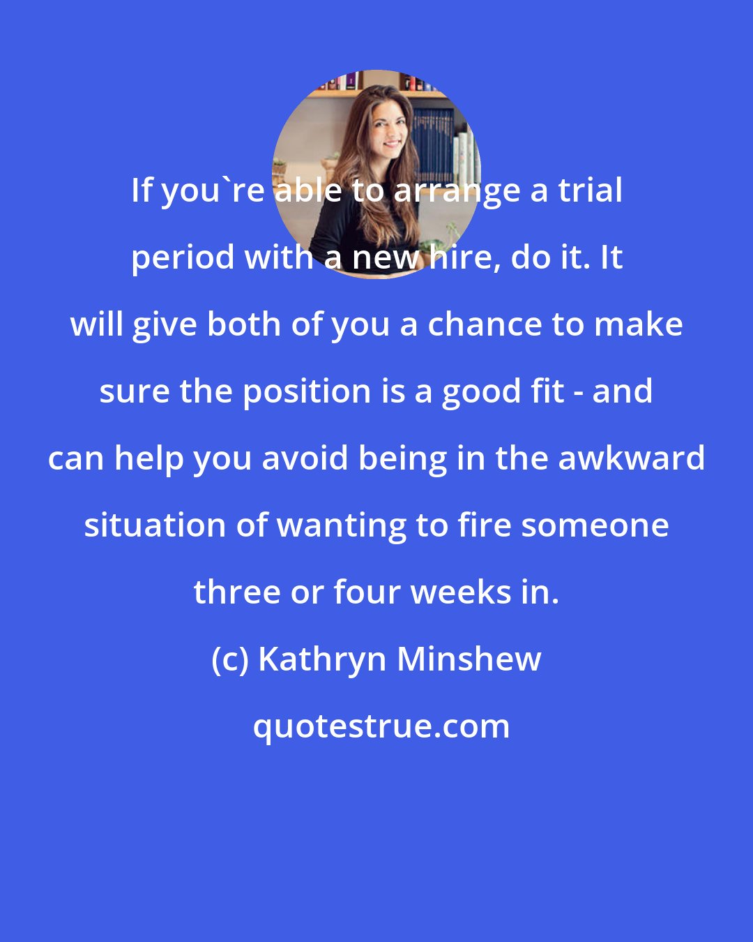 Kathryn Minshew: If you're able to arrange a trial period with a new hire, do it. It will give both of you a chance to make sure the position is a good fit - and can help you avoid being in the awkward situation of wanting to fire someone three or four weeks in.