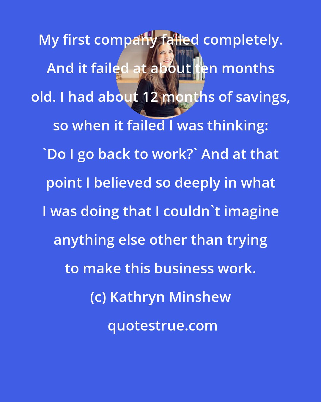Kathryn Minshew: My first company failed completely. And it failed at about ten months old. I had about 12 months of savings, so when it failed I was thinking: 'Do I go back to work?' And at that point I believed so deeply in what I was doing that I couldn't imagine anything else other than trying to make this business work.