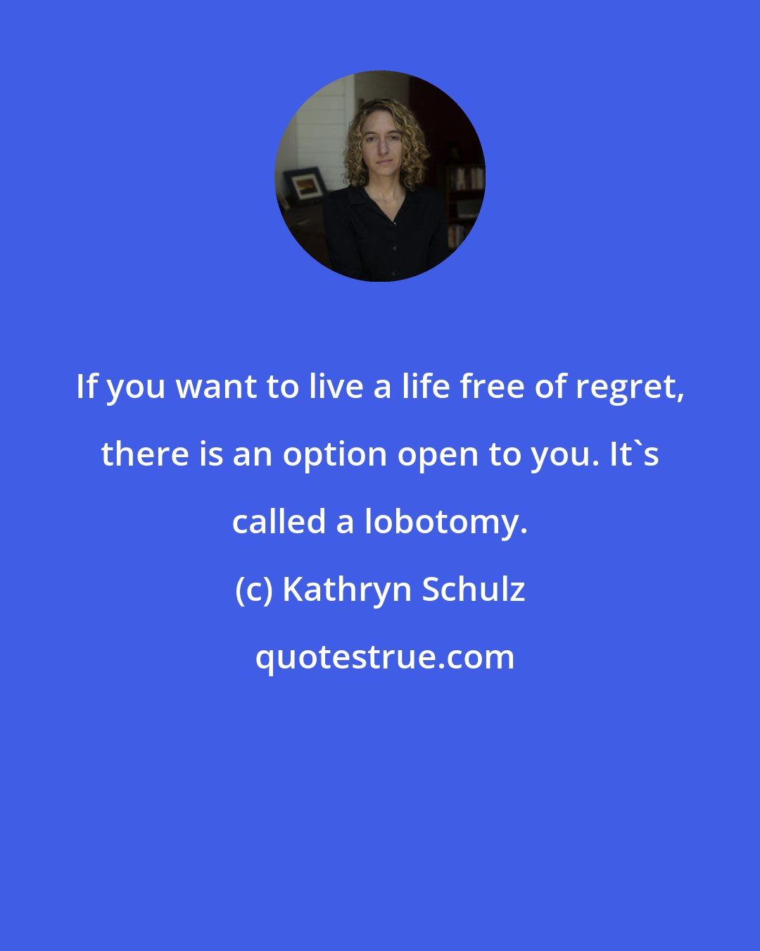 Kathryn Schulz: If you want to live a life free of regret, there is an option open to you. It's called a lobotomy.
