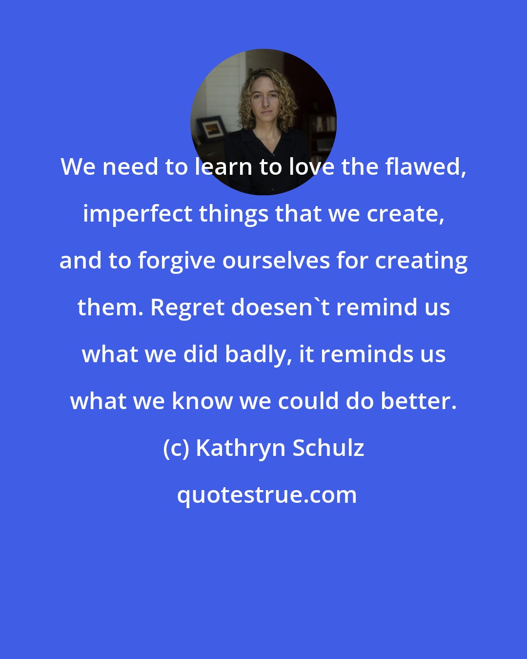 Kathryn Schulz: We need to learn to love the flawed, imperfect things that we create, and to forgive ourselves for creating them. Regret doesen't remind us what we did badly, it reminds us what we know we could do better.