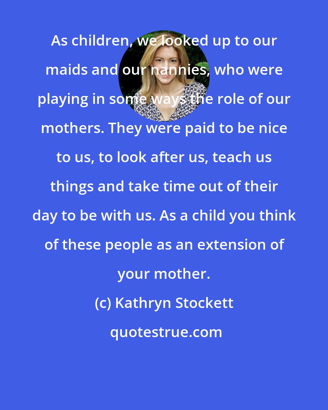 Kathryn Stockett: As children, we looked up to our maids and our nannies, who were playing in some ways the role of our mothers. They were paid to be nice to us, to look after us, teach us things and take time out of their day to be with us. As a child you think of these people as an extension of your mother.