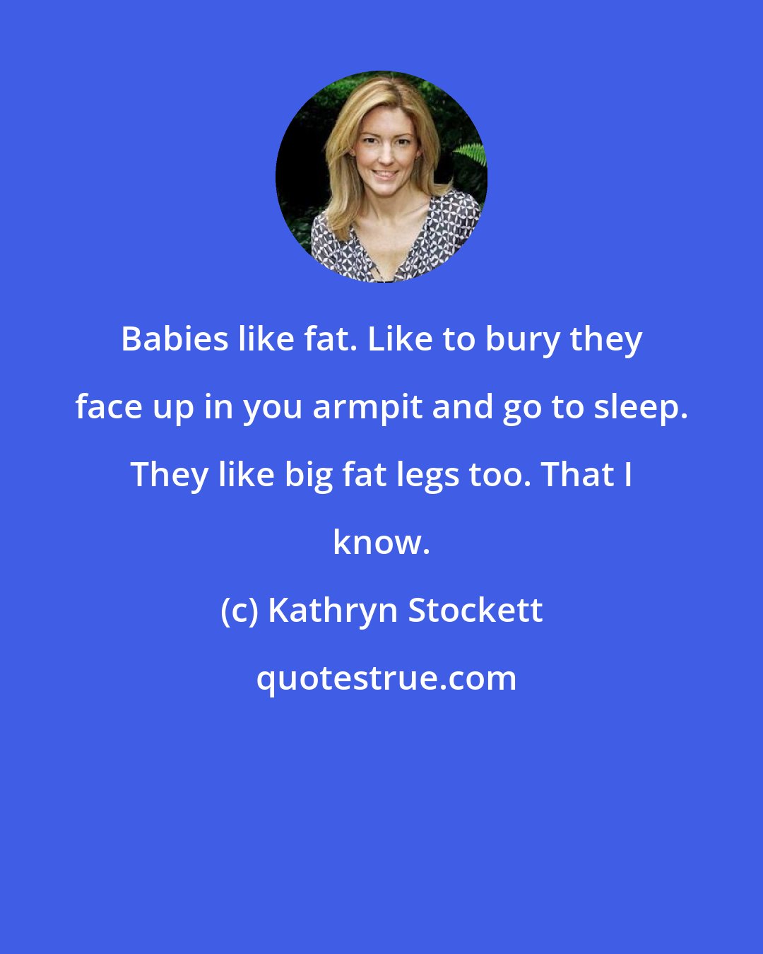Kathryn Stockett: Babies like fat. Like to bury they face up in you armpit and go to sleep. They like big fat legs too. That I know.