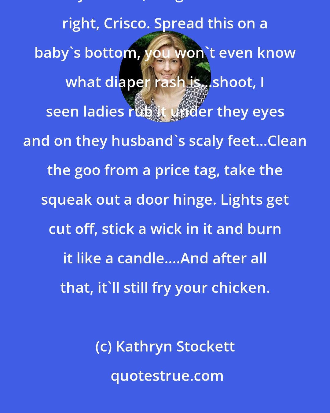 Kathryn Stockett: [Crisco] ain't just for frying. You ever get a sticky something stuck in your hair,like gum?...That's right, Crisco. Spread this on a baby's bottom, you won't even know what diaper rash is...shoot, I seen ladies rub it under they eyes and on they husband's scaly feet...Clean the goo from a price tag, take the squeak out a door hinge. Lights get cut off, stick a wick in it and burn it like a candle....And after all that, it'll still fry your chicken.