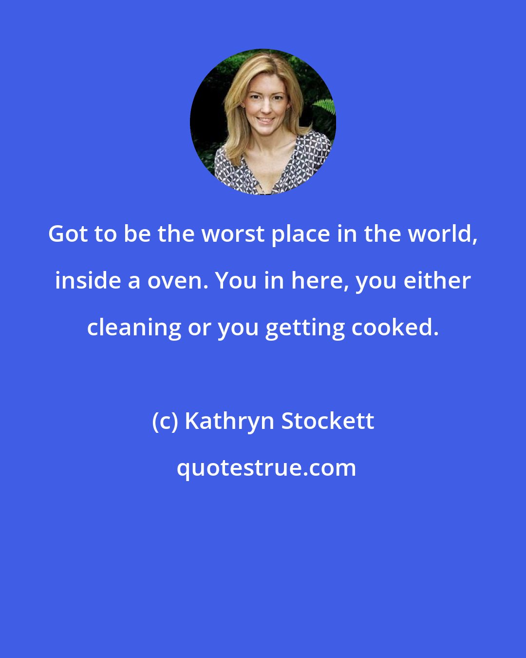 Kathryn Stockett: Got to be the worst place in the world, inside a oven. You in here, you either cleaning or you getting cooked.