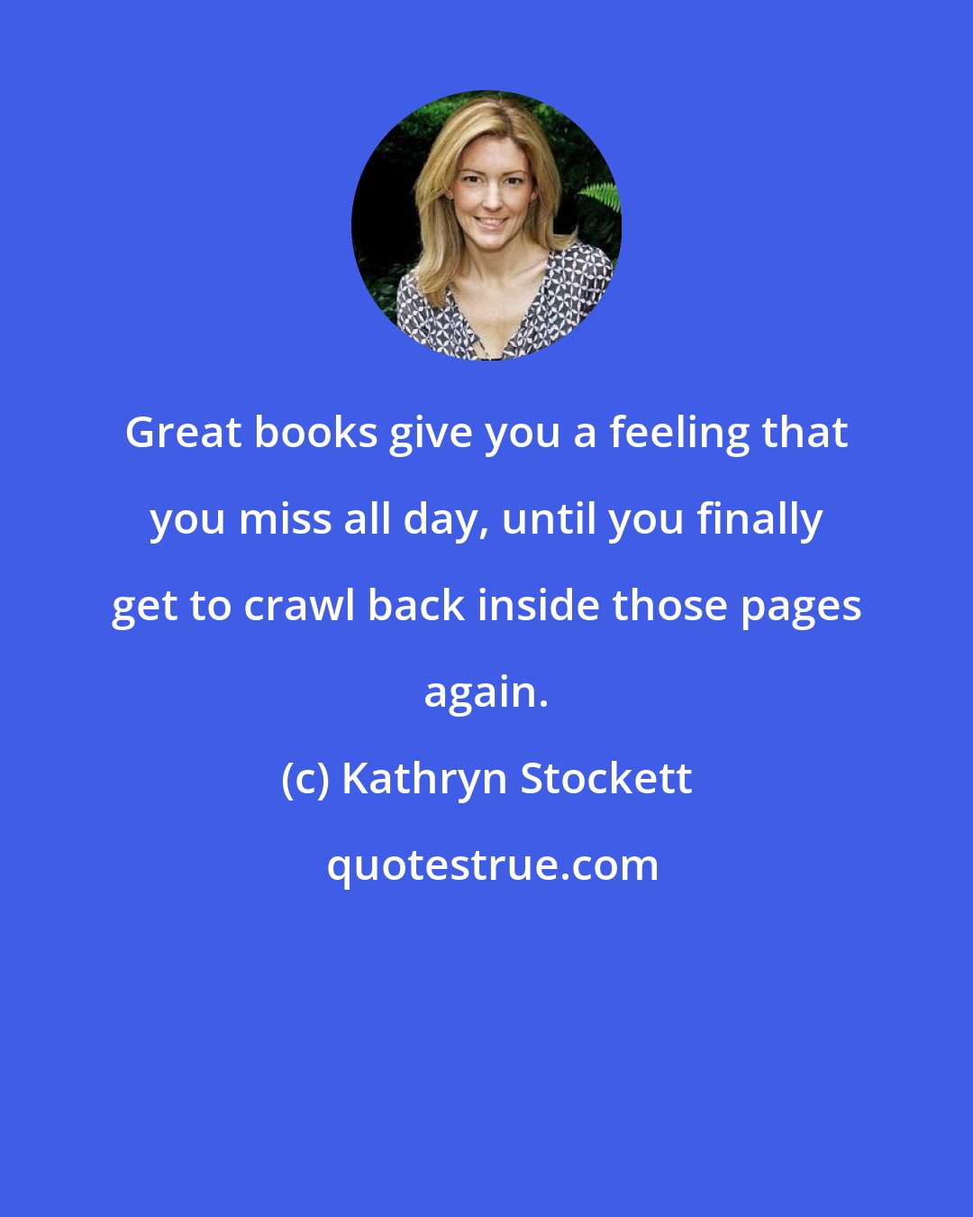 Kathryn Stockett: Great books give you a feeling that you miss all day, until you finally get to crawl back inside those pages again.