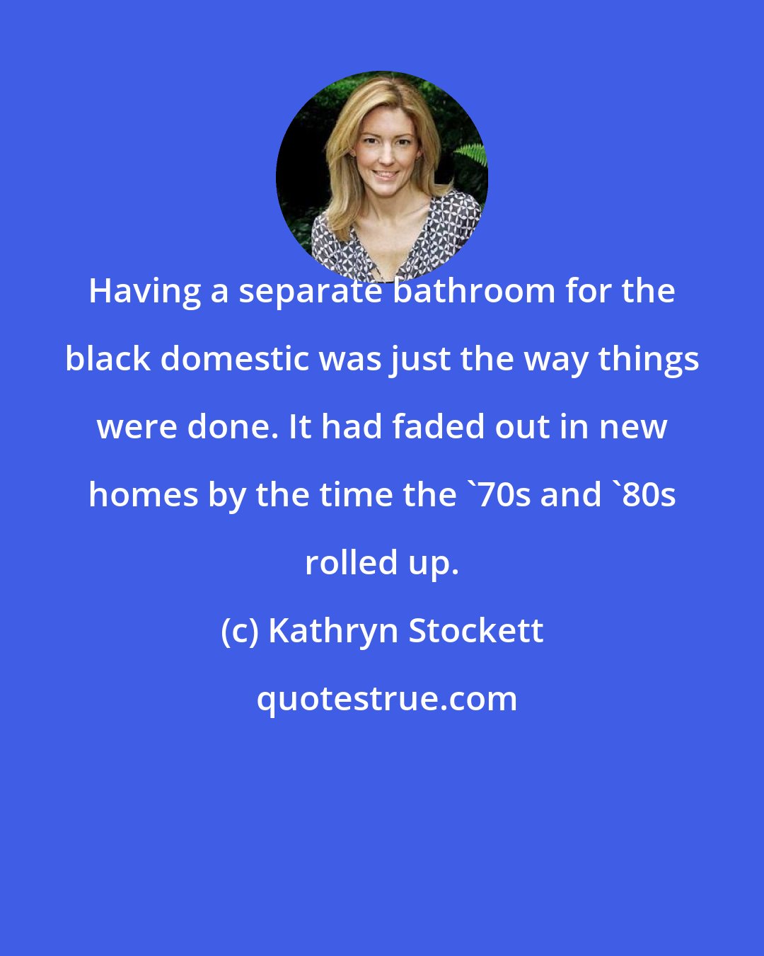 Kathryn Stockett: Having a separate bathroom for the black domestic was just the way things were done. It had faded out in new homes by the time the '70s and '80s rolled up.