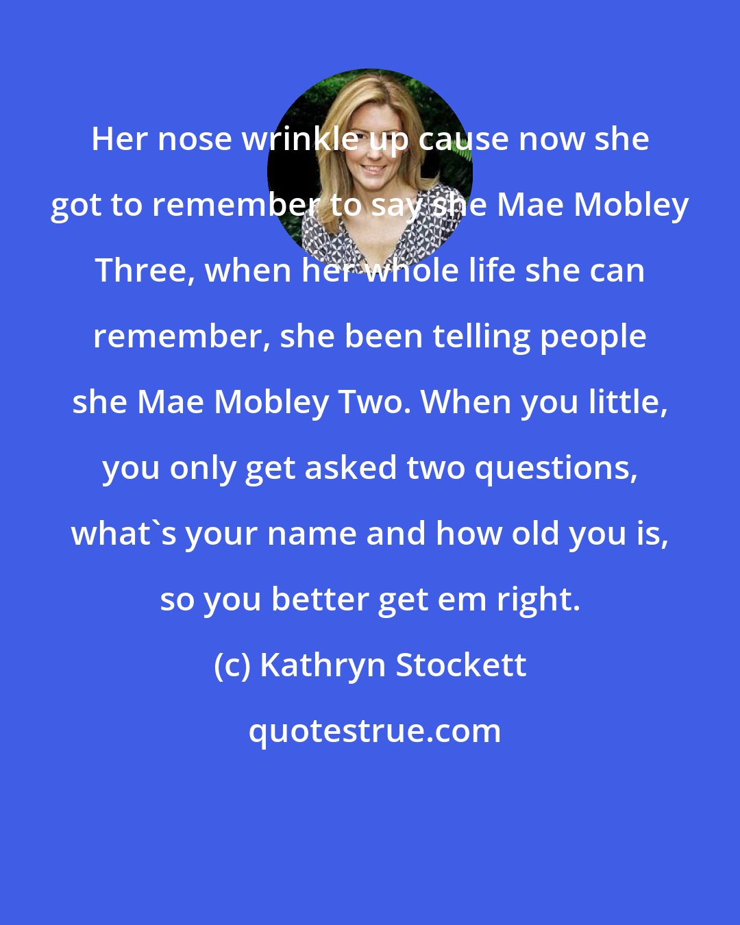 Kathryn Stockett: Her nose wrinkle up cause now she got to remember to say she Mae Mobley Three, when her whole life she can remember, she been telling people she Mae Mobley Two. When you little, you only get asked two questions, what's your name and how old you is, so you better get em right.