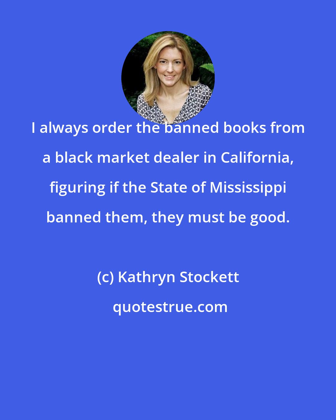 Kathryn Stockett: I always order the banned books from a black market dealer in California, figuring if the State of Mississippi banned them, they must be good.