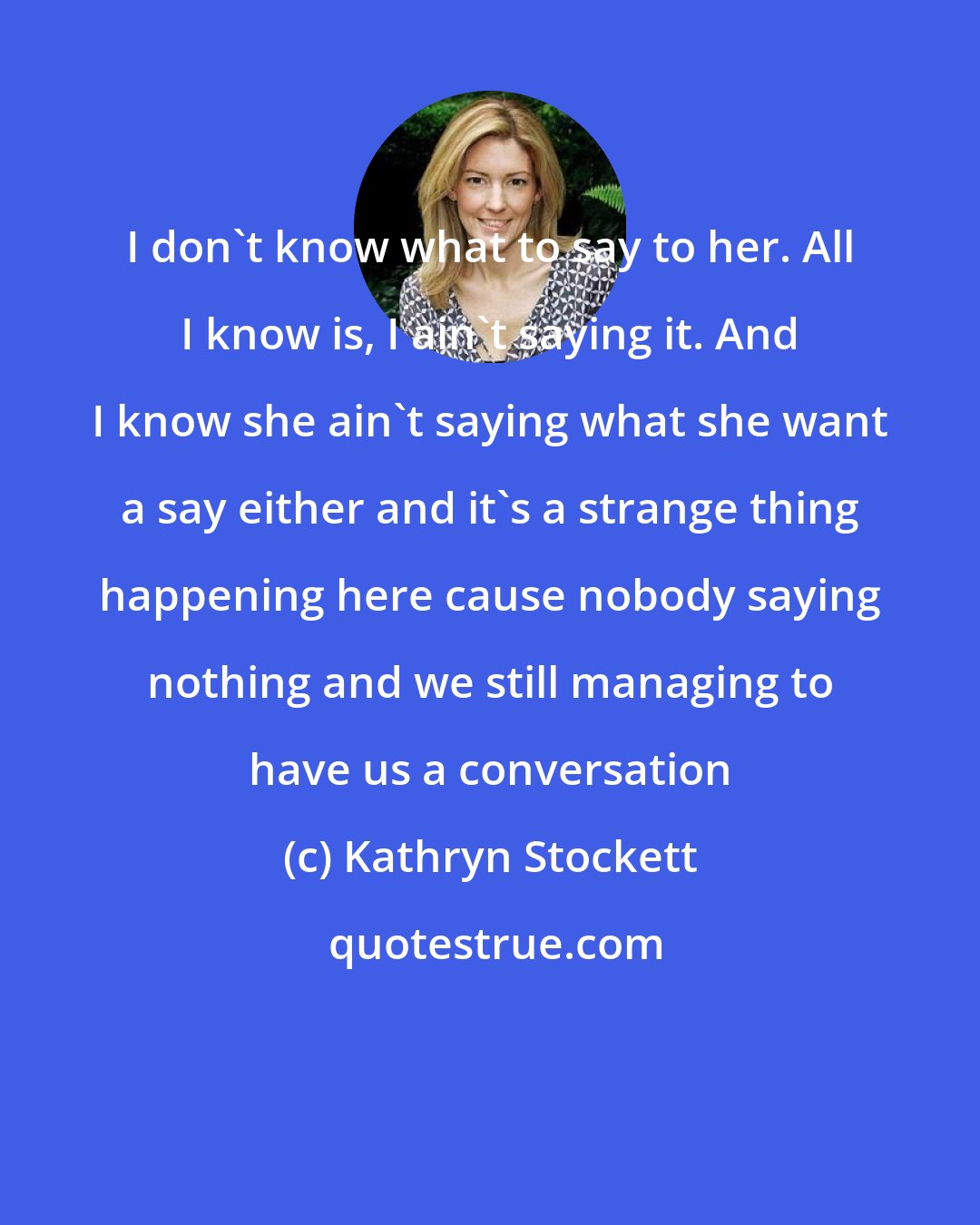 Kathryn Stockett: I don't know what to say to her. All I know is, I ain't saying it. And I know she ain't saying what she want a say either and it's a strange thing happening here cause nobody saying nothing and we still managing to have us a conversation