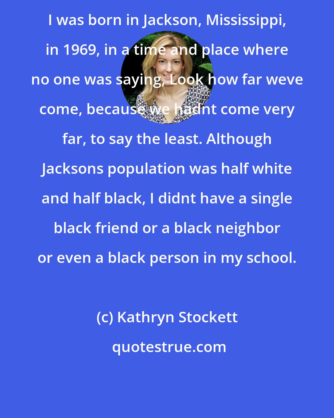 Kathryn Stockett: I was born in Jackson, Mississippi, in 1969, in a time and place where no one was saying, Look how far weve come, because we hadnt come very far, to say the least. Although Jacksons population was half white and half black, I didnt have a single black friend or a black neighbor or even a black person in my school.