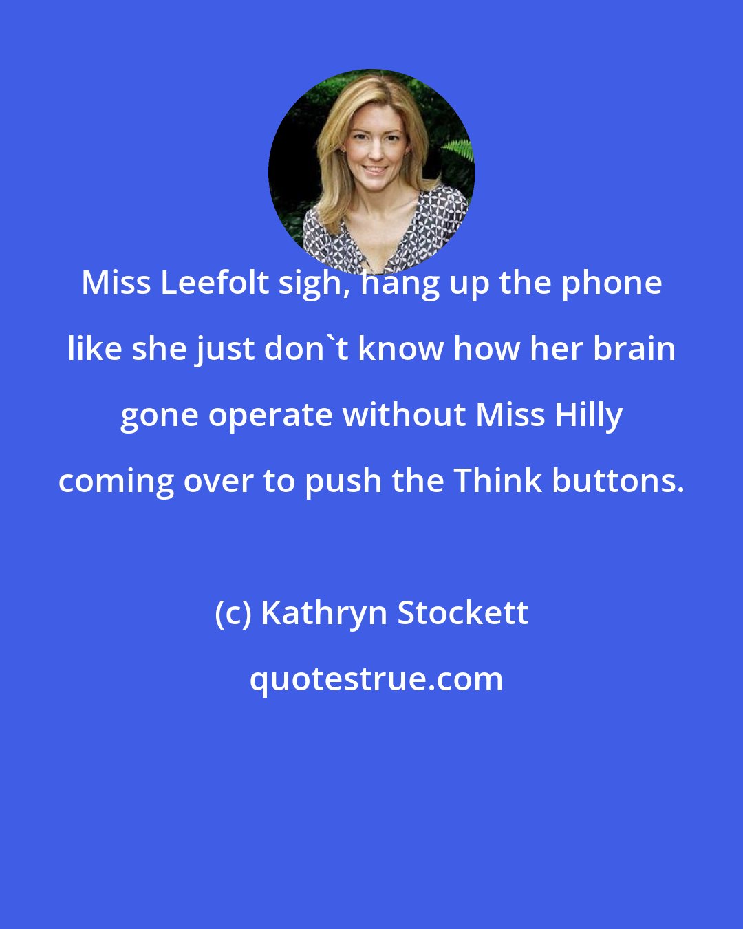 Kathryn Stockett: Miss Leefolt sigh, hang up the phone like she just don't know how her brain gone operate without Miss Hilly coming over to push the Think buttons.