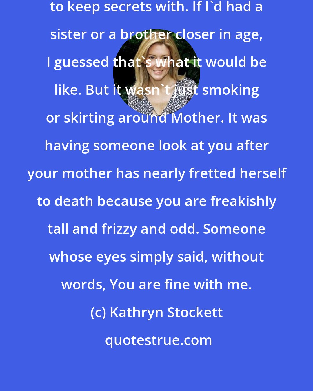 Kathryn Stockett: Oh, it was delicious to have someone to keep secrets with. If I'd had a sister or a brother closer in age, I guessed that's what it would be like. But it wasn't just smoking or skirting around Mother. It was having someone look at you after your mother has nearly fretted herself to death because you are freakishly tall and frizzy and odd. Someone whose eyes simply said, without words, You are fine with me.