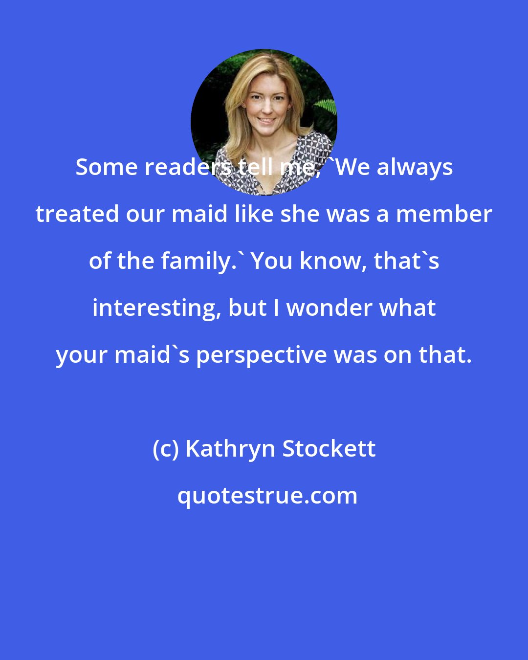 Kathryn Stockett: Some readers tell me, 'We always treated our maid like she was a member of the family.' You know, that's interesting, but I wonder what your maid's perspective was on that.