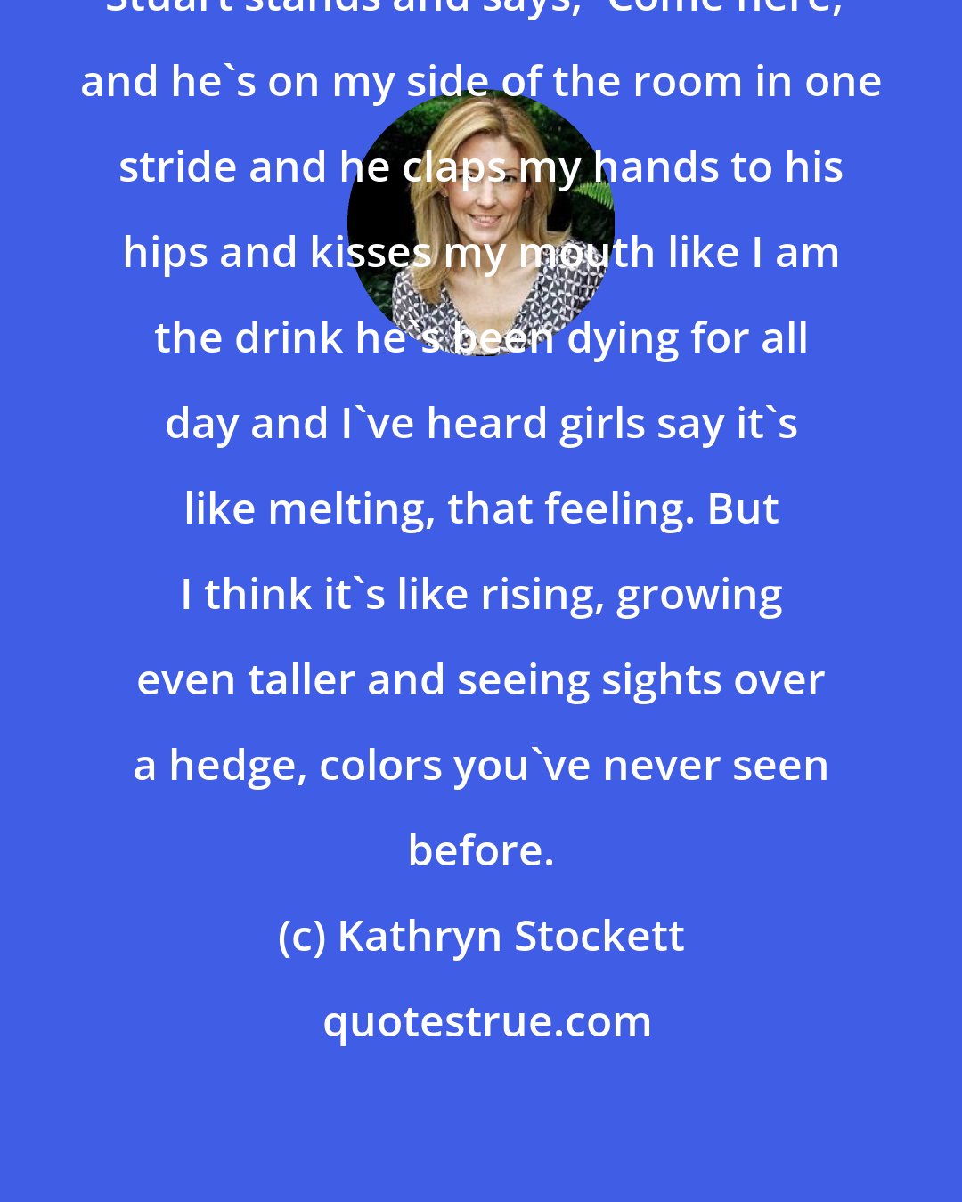 Kathryn Stockett: Stuart stands and says, 'Come here,' and he's on my side of the room in one stride and he claps my hands to his hips and kisses my mouth like I am the drink he's been dying for all day and I've heard girls say it's like melting, that feeling. But I think it's like rising, growing even taller and seeing sights over a hedge, colors you've never seen before.