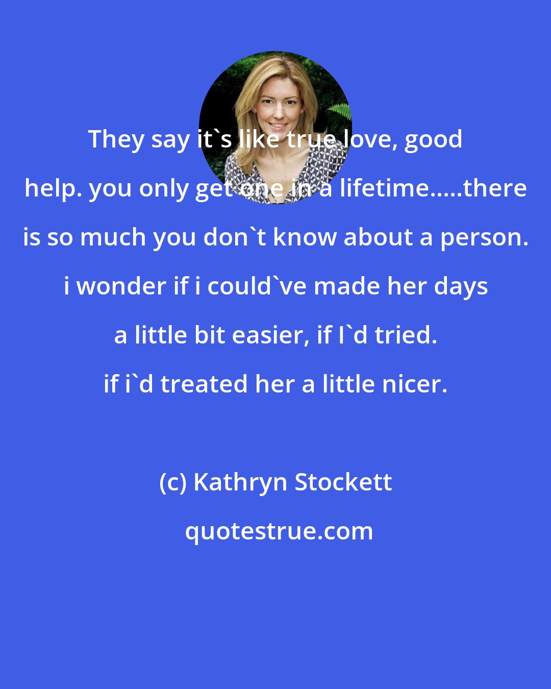 Kathryn Stockett: They say it's like true love, good help. you only get one in a lifetime.....there is so much you don't know about a person. i wonder if i could've made her days a little bit easier, if I'd tried. if i'd treated her a little nicer.