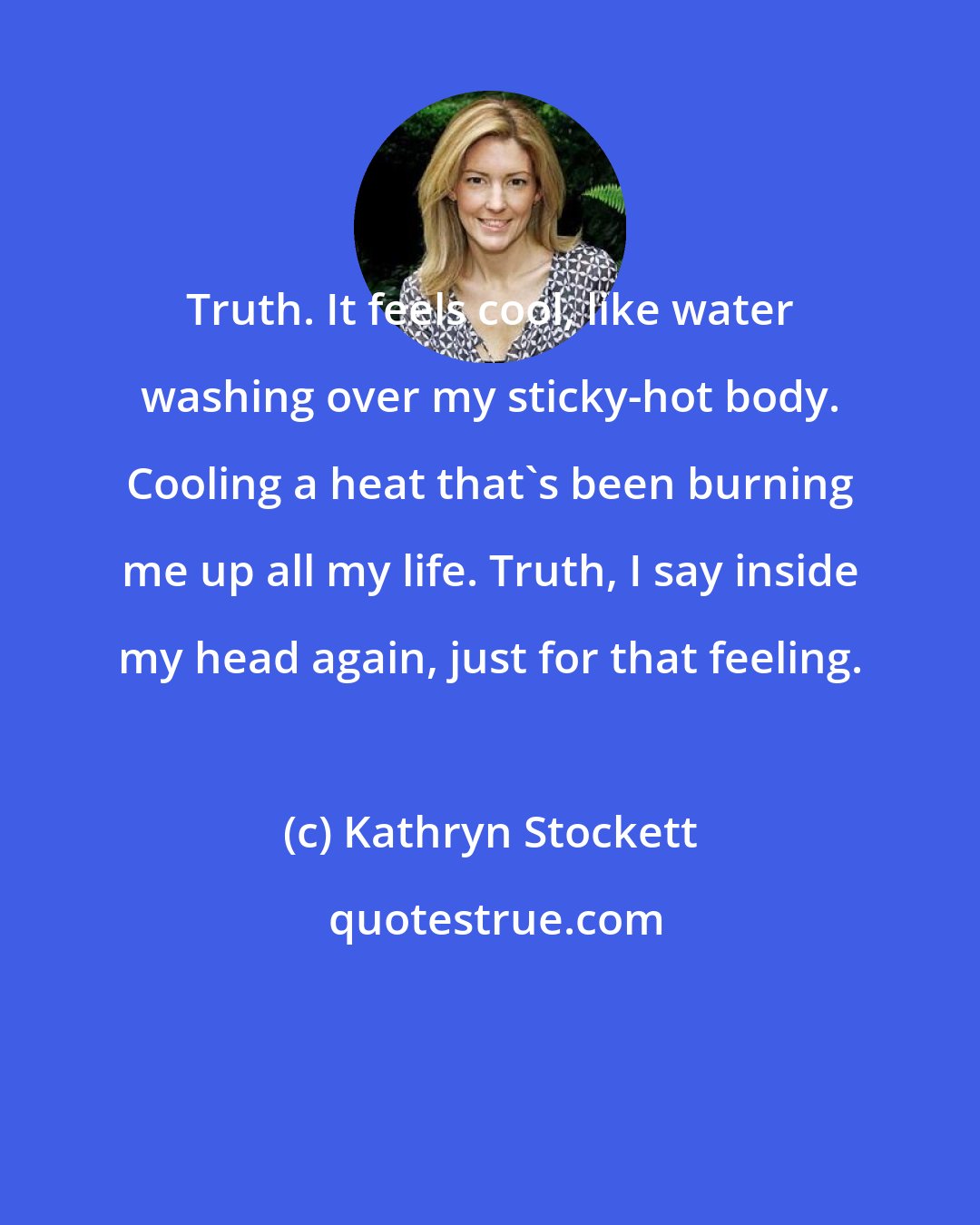 Kathryn Stockett: Truth. It feels cool, like water washing over my sticky-hot body. Cooling a heat that's been burning me up all my life. Truth, I say inside my head again, just for that feeling.