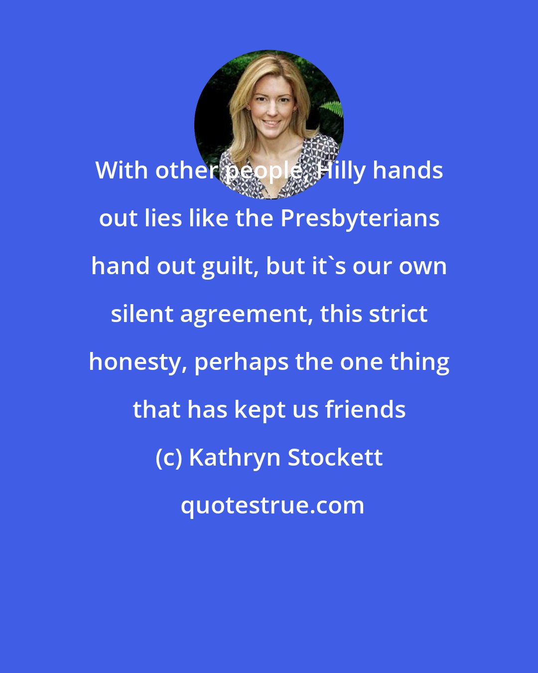 Kathryn Stockett: With other people, Hilly hands out lies like the Presbyterians hand out guilt, but it's our own silent agreement, this strict honesty, perhaps the one thing that has kept us friends