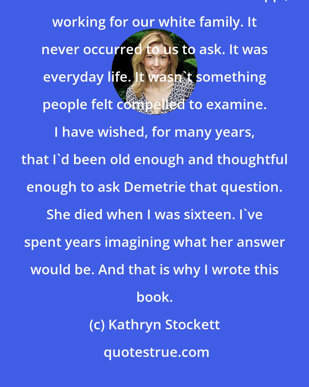 Kathryn Stockett: I'm pretty sure I can say that no one in my family ever asked Demetrie what it felt like to be black in Mississippi, working for our white family. It never occurred to us to ask. It was everyday life. It wasn't something people felt compelled to examine. I have wished, for many years, that I'd been old enough and thoughtful enough to ask Demetrie that question. She died when I was sixteen. I've spent years imagining what her answer would be. And that is why I wrote this book.
