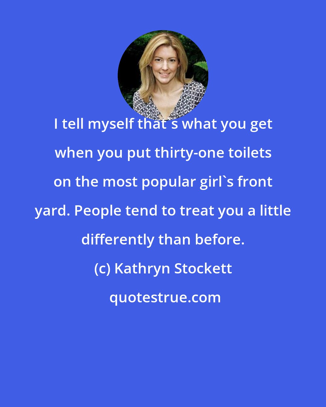 Kathryn Stockett: I tell myself that's what you get when you put thirty-one toilets on the most popular girl's front yard. People tend to treat you a little differently than before.