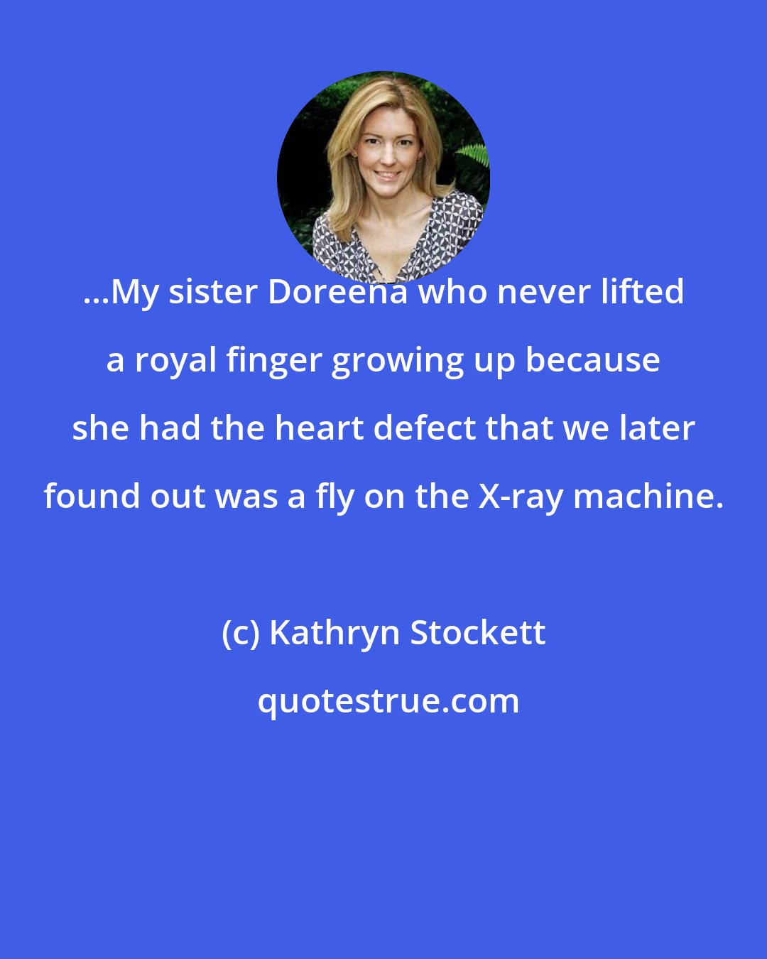 Kathryn Stockett: ...My sister Doreena who never lifted a royal finger growing up because she had the heart defect that we later found out was a fly on the X-ray machine.