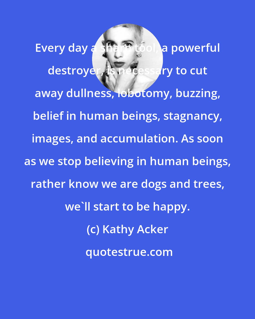 Kathy Acker: Every day a sharp tool, a powerful destroyer, is necessary to cut away dullness, lobotomy, buzzing, belief in human beings, stagnancy, images, and accumulation. As soon as we stop believing in human beings, rather know we are dogs and trees, we'll start to be happy.