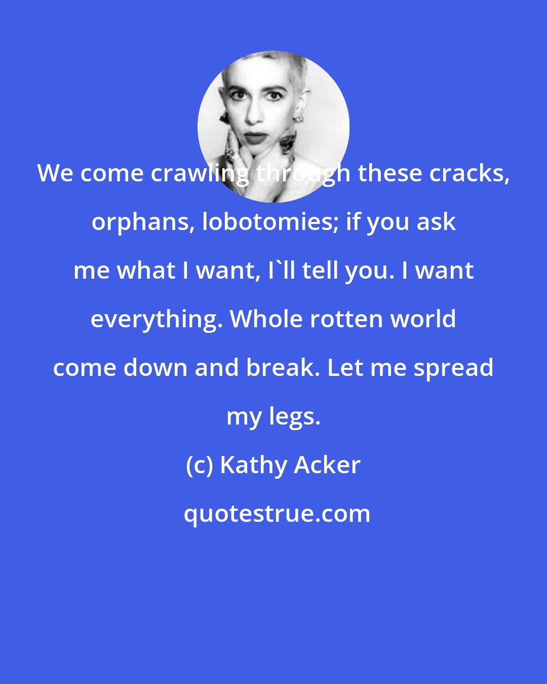 Kathy Acker: We come crawling through these cracks, orphans, lobotomies; if you ask me what I want, I'll tell you. I want everything. Whole rotten world come down and break. Let me spread my legs.
