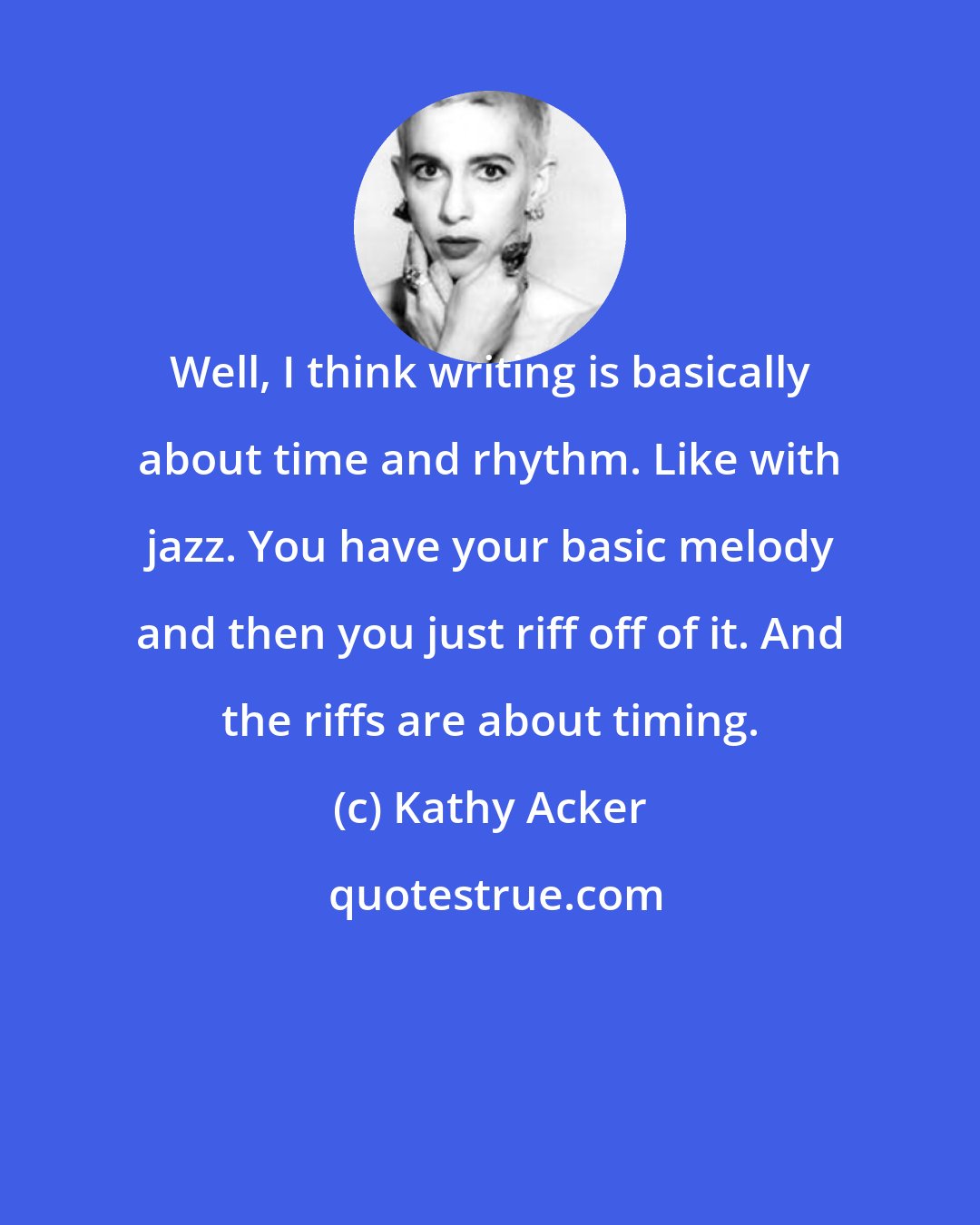 Kathy Acker: Well, I think writing is basically about time and rhythm. Like with jazz. You have your basic melody and then you just riff off of it. And the riffs are about timing.
