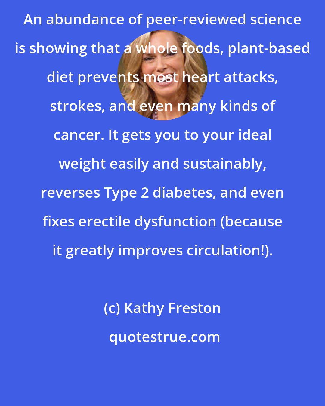 Kathy Freston: An abundance of peer-reviewed science is showing that a whole foods, plant-based diet prevents most heart attacks, strokes, and even many kinds of cancer. It gets you to your ideal weight easily and sustainably, reverses Type 2 diabetes, and even fixes erectile dysfunction (because it greatly improves circulation!).