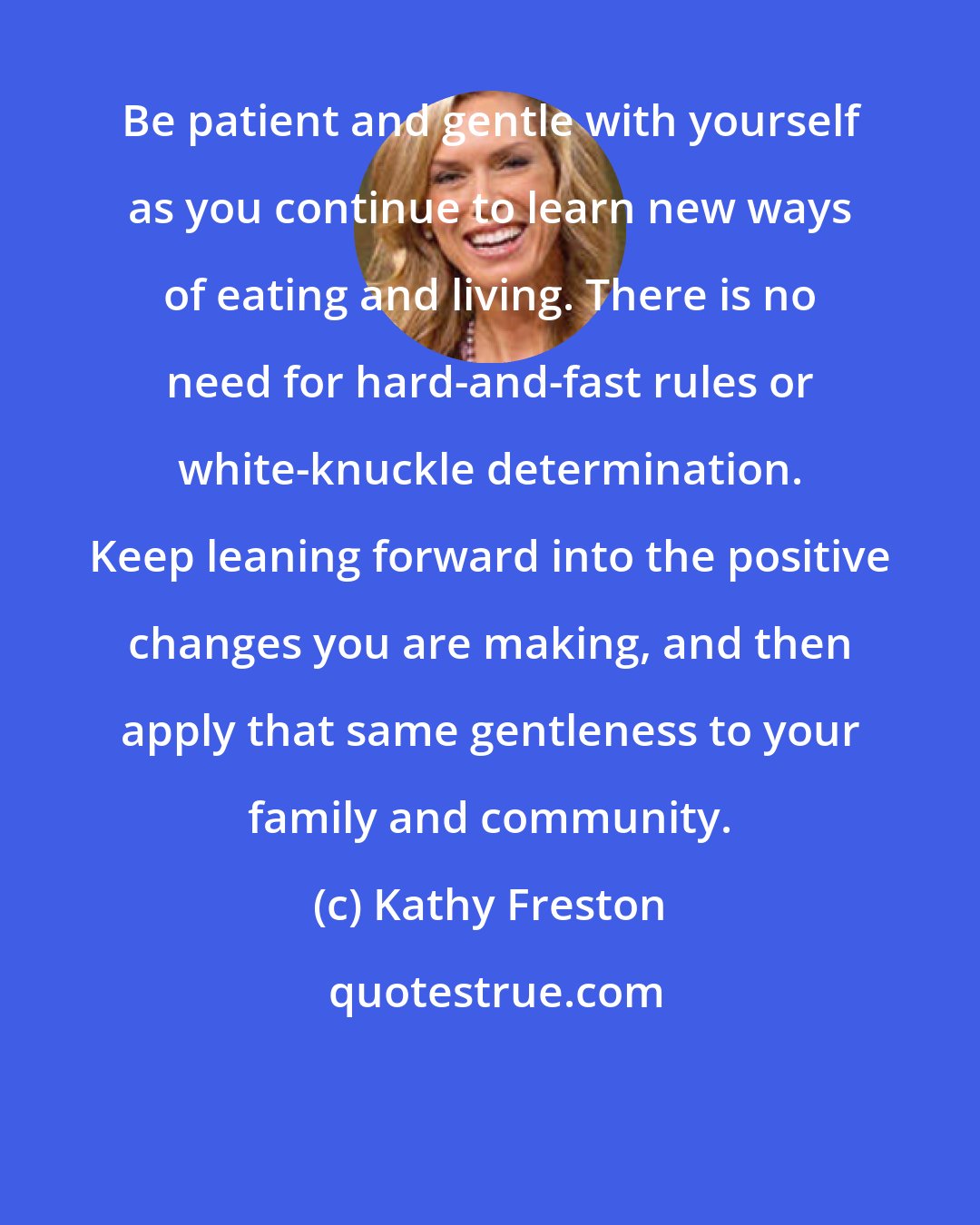 Kathy Freston: Be patient and gentle with yourself as you continue to learn new ways of eating and living. There is no need for hard-and-fast rules or white-knuckle determination. Keep leaning forward into the positive changes you are making, and then apply that same gentleness to your family and community.