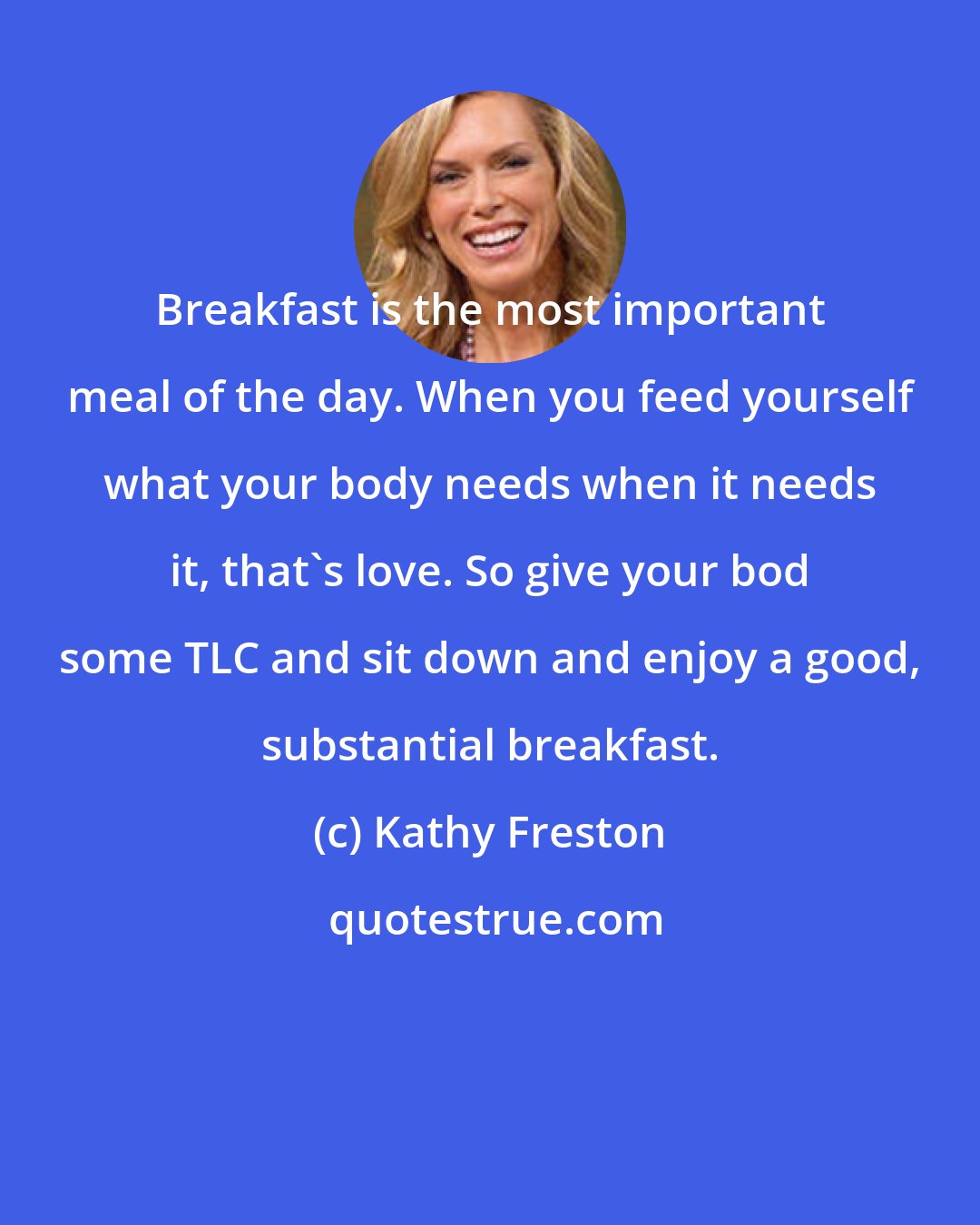 Kathy Freston: Breakfast is the most important meal of the day. When you feed yourself what your body needs when it needs it, that's love. So give your bod some TLC and sit down and enjoy a good, substantial breakfast.