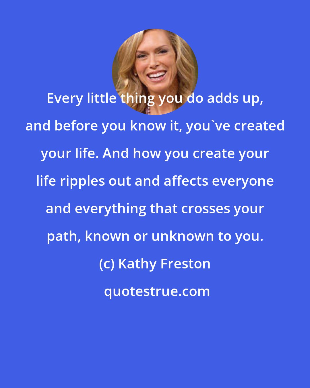 Kathy Freston: Every little thing you do adds up, and before you know it, you've created your life. And how you create your life ripples out and affects everyone and everything that crosses your path, known or unknown to you.