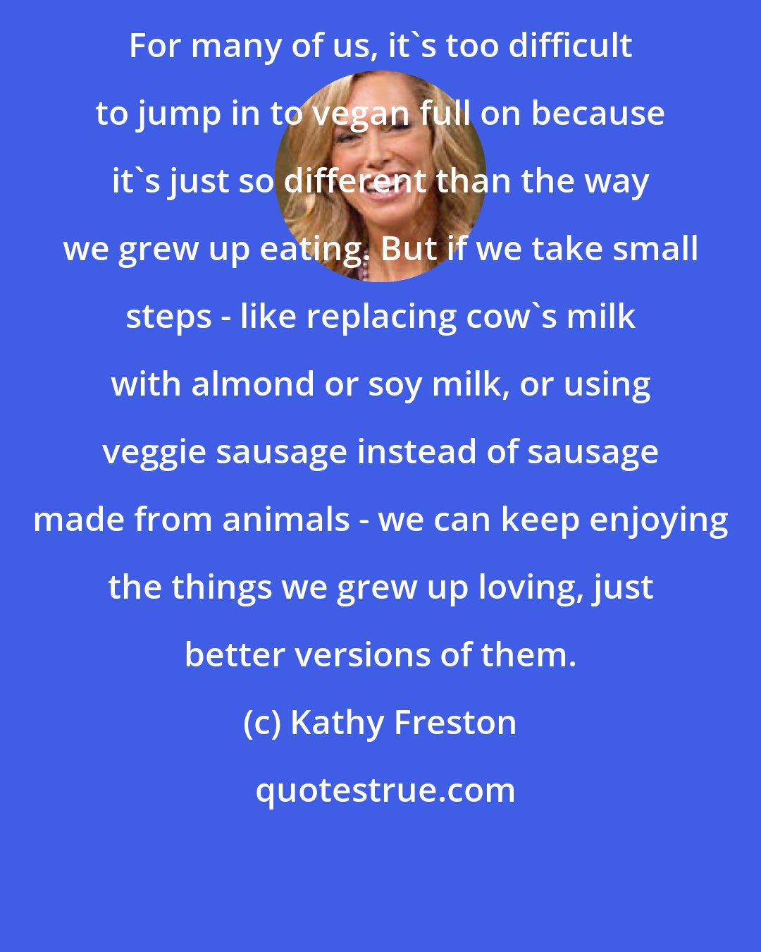 Kathy Freston: For many of us, it's too difficult to jump in to vegan full on because it's just so different than the way we grew up eating. But if we take small steps - like replacing cow's milk with almond or soy milk, or using veggie sausage instead of sausage made from animals - we can keep enjoying the things we grew up loving, just better versions of them.