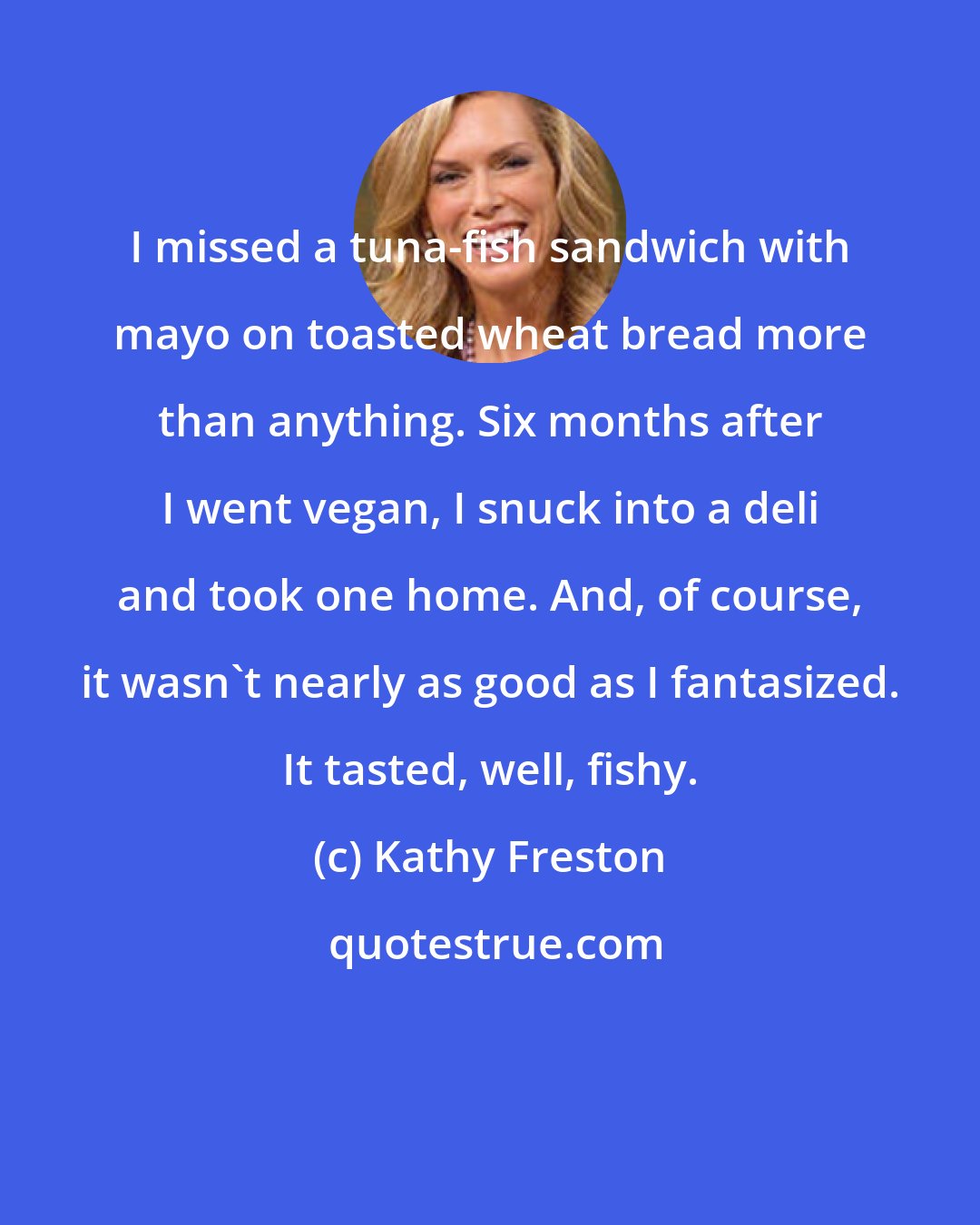 Kathy Freston: I missed a tuna-fish sandwich with mayo on toasted wheat bread more than anything. Six months after I went vegan, I snuck into a deli and took one home. And, of course, it wasn't nearly as good as I fantasized. It tasted, well, fishy.