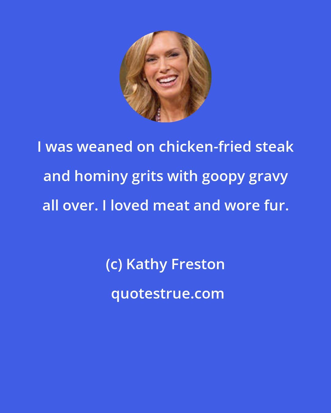 Kathy Freston: I was weaned on chicken-fried steak and hominy grits with goopy gravy all over. I loved meat and wore fur.