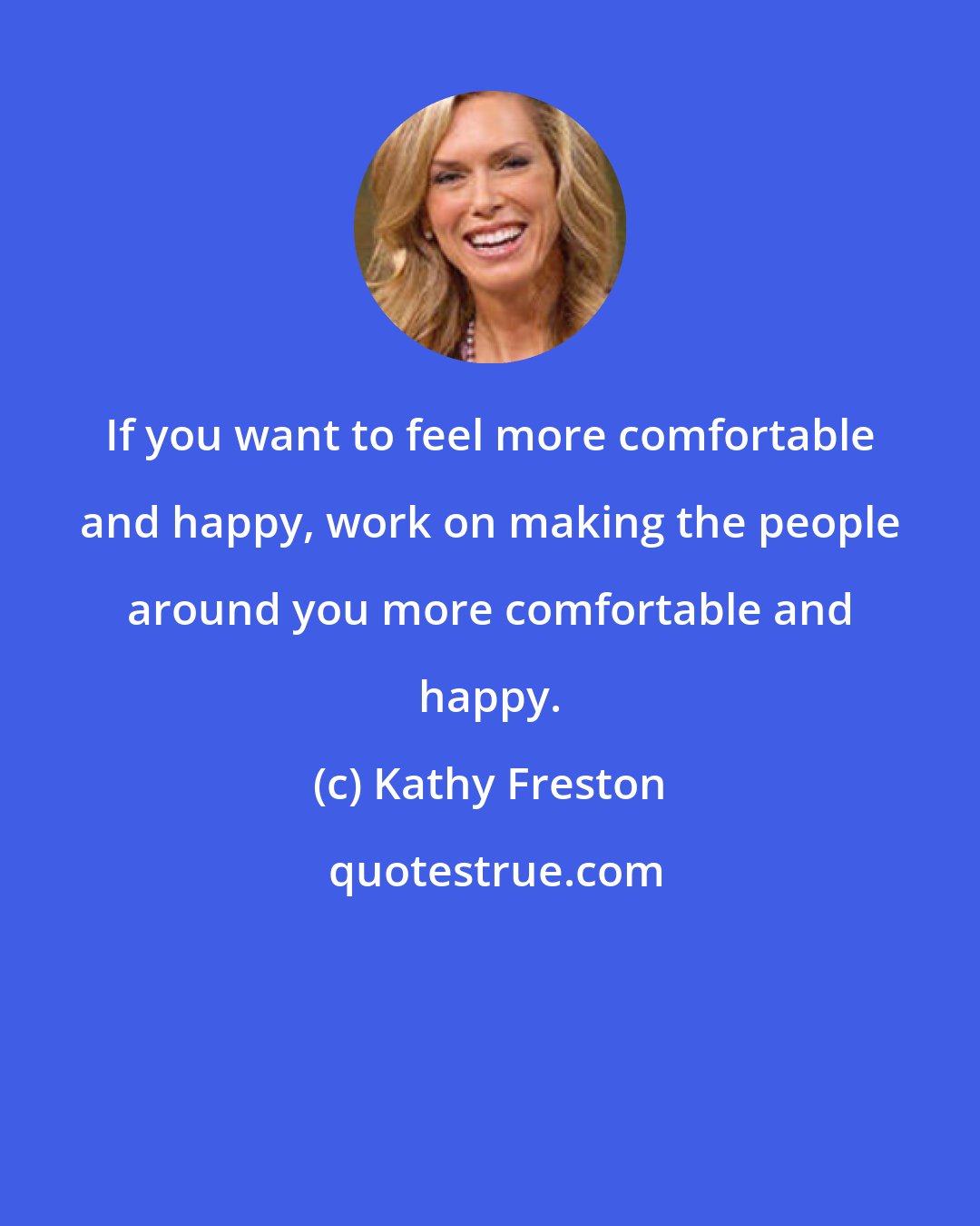 Kathy Freston: If you want to feel more comfortable and happy, work on making the people around you more comfortable and happy.