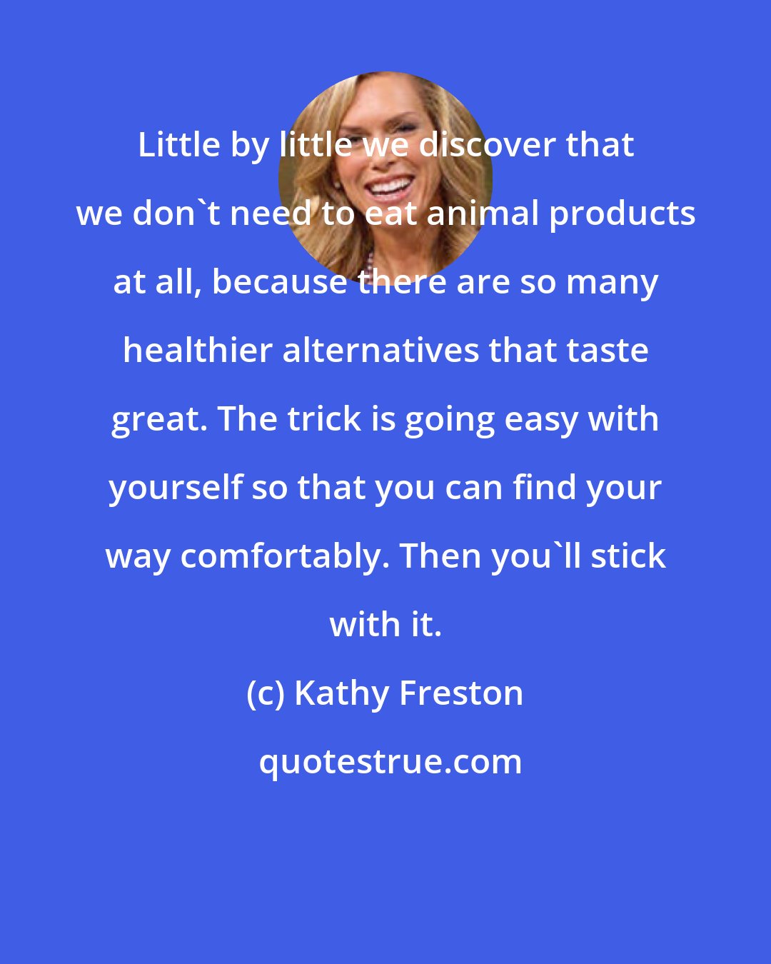 Kathy Freston: Little by little we discover that we don't need to eat animal products at all, because there are so many healthier alternatives that taste great. The trick is going easy with yourself so that you can find your way comfortably. Then you'll stick with it.