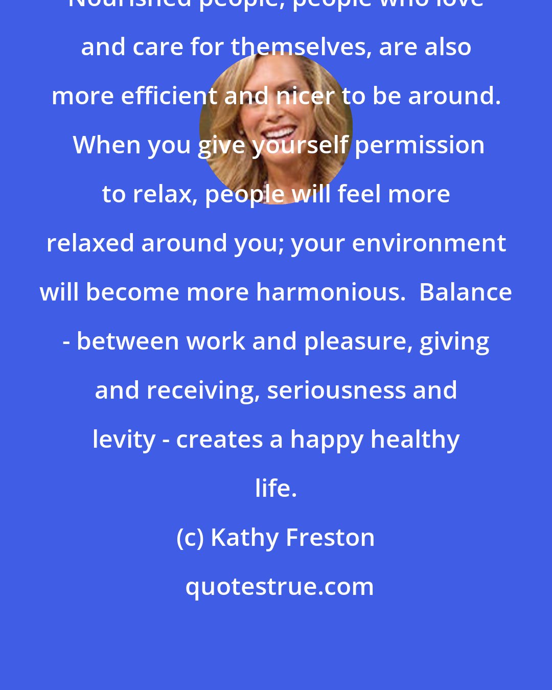 Kathy Freston: Nourished people, people who love and care for themselves, are also more efficient and nicer to be around.  When you give yourself permission to relax, people will feel more relaxed around you; your environment will become more harmonious.  Balance - between work and pleasure, giving and receiving, seriousness and levity - creates a happy healthy life.