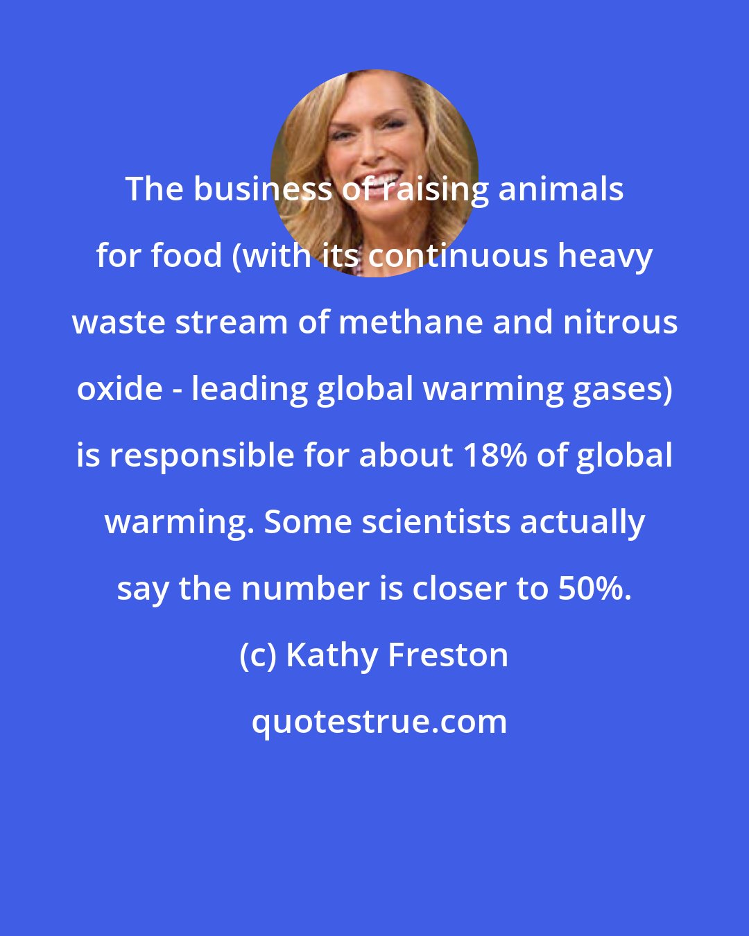 Kathy Freston: The business of raising animals for food (with its continuous heavy waste stream of methane and nitrous oxide - leading global warming gases) is responsible for about 18% of global warming. Some scientists actually say the number is closer to 50%.