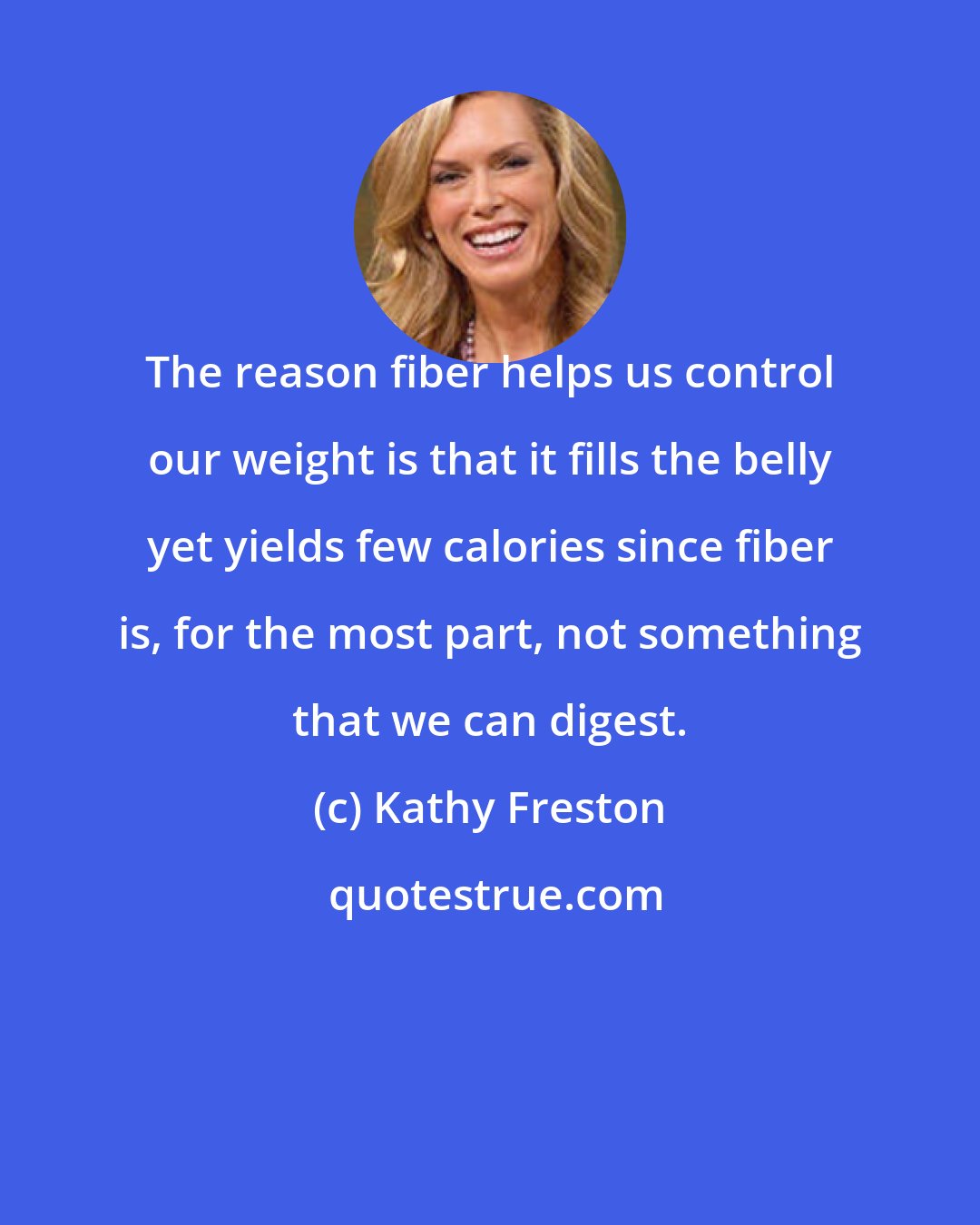 Kathy Freston: The reason fiber helps us control our weight is that it fills the belly yet yields few calories since fiber is, for the most part, not something that we can digest.