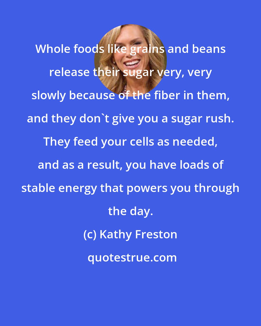 Kathy Freston: Whole foods like grains and beans release their sugar very, very slowly because of the fiber in them, and they don't give you a sugar rush. They feed your cells as needed, and as a result, you have loads of stable energy that powers you through the day.