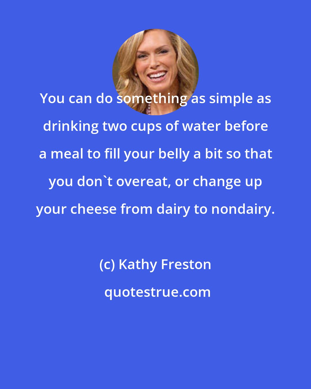 Kathy Freston: You can do something as simple as drinking two cups of water before a meal to fill your belly a bit so that you don't overeat, or change up your cheese from dairy to nondairy.
