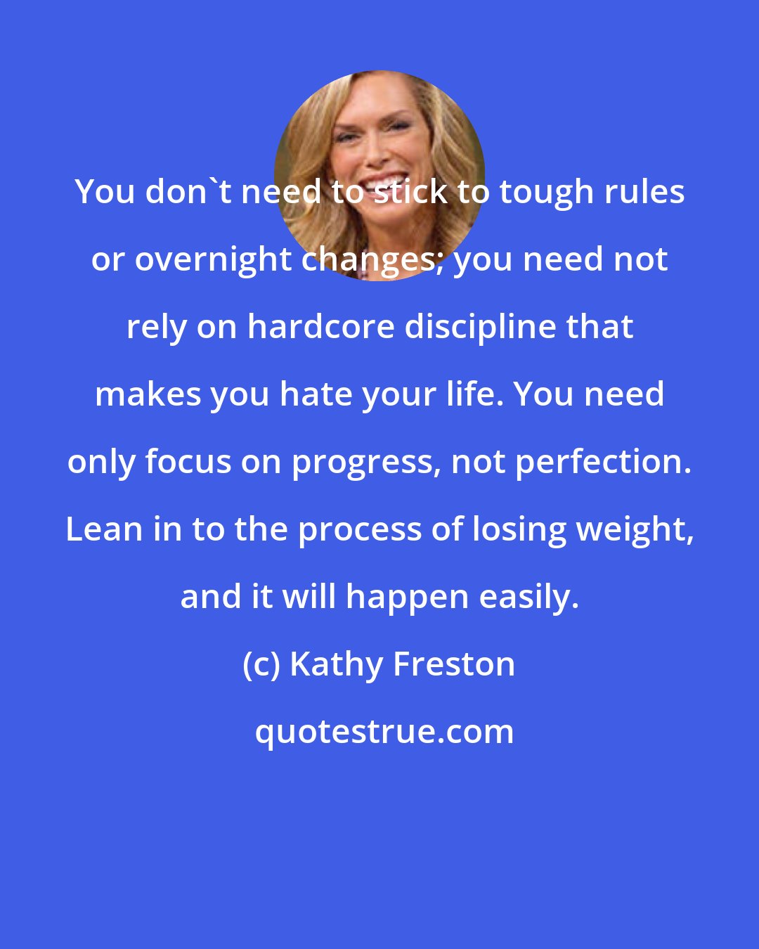 Kathy Freston: You don't need to stick to tough rules or overnight changes; you need not rely on hardcore discipline that makes you hate your life. You need only focus on progress, not perfection. Lean in to the process of losing weight, and it will happen easily.